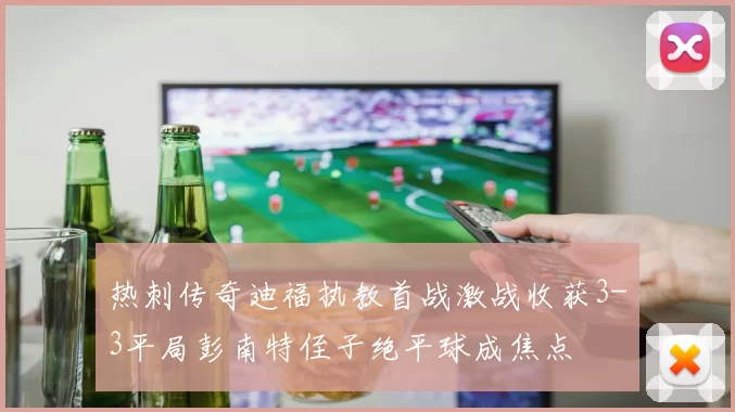 热刺传奇迪福执教首战激战收获3-3平局彭南特侄子绝平球成焦点