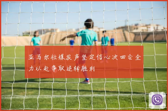 亚马尔社媒发声坚定信心次回合全力以赴争取逆转胜利