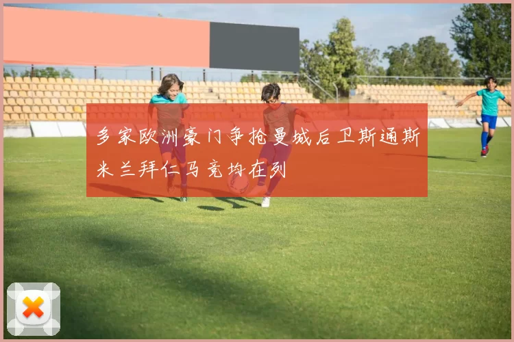 多家欧洲豪门争抢曼城后卫斯通斯米兰拜仁马竞均在列