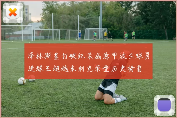 泽林斯基打破纪录成意甲波兰球员进球王超越米利克荣登历史榜首