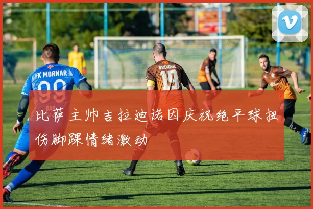 比萨主帅吉拉迪诺因庆祝绝平球扭伤脚踝情绪激动