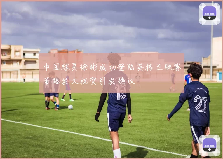 中国球员徐彬成功登陆英格兰联赛董路发文祝贺引发热议