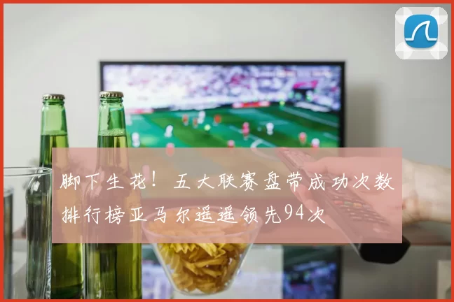 脚下生花！五大联赛盘带成功次数排行榜亚马尔遥遥领先94次