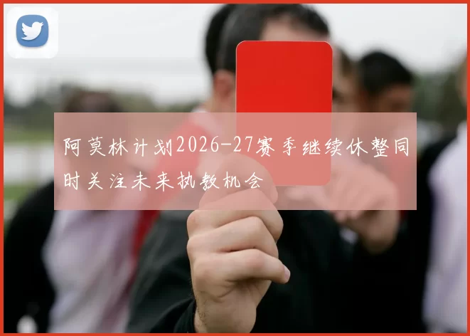 阿莫林计划2026-27赛季继续休整同时关注未来执教机会