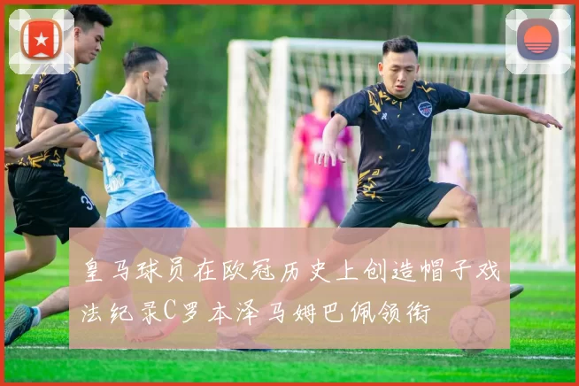 皇马球员在欧冠历史上创造帽子戏法纪录C罗本泽马姆巴佩领衔