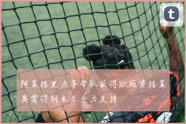 阿莱格里力争带队获得欧冠资格莱奥需得到米兰全力支持